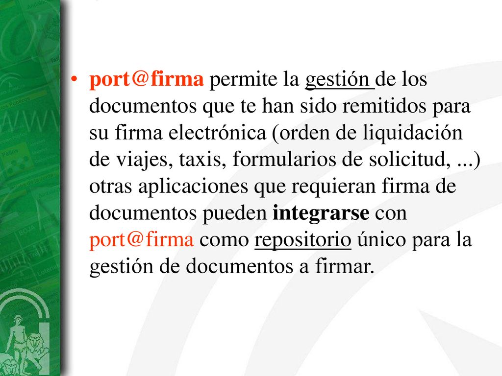 permite la gestión de los documentos que te han sido remitidos para su firma electrónica (orden de liquidación de viajes, taxis, formularios de solicitud, ...) otras aplicaciones que requieran firma de documentos pueden integrarse con como repositorio único para la gestión de documentos a firmar.