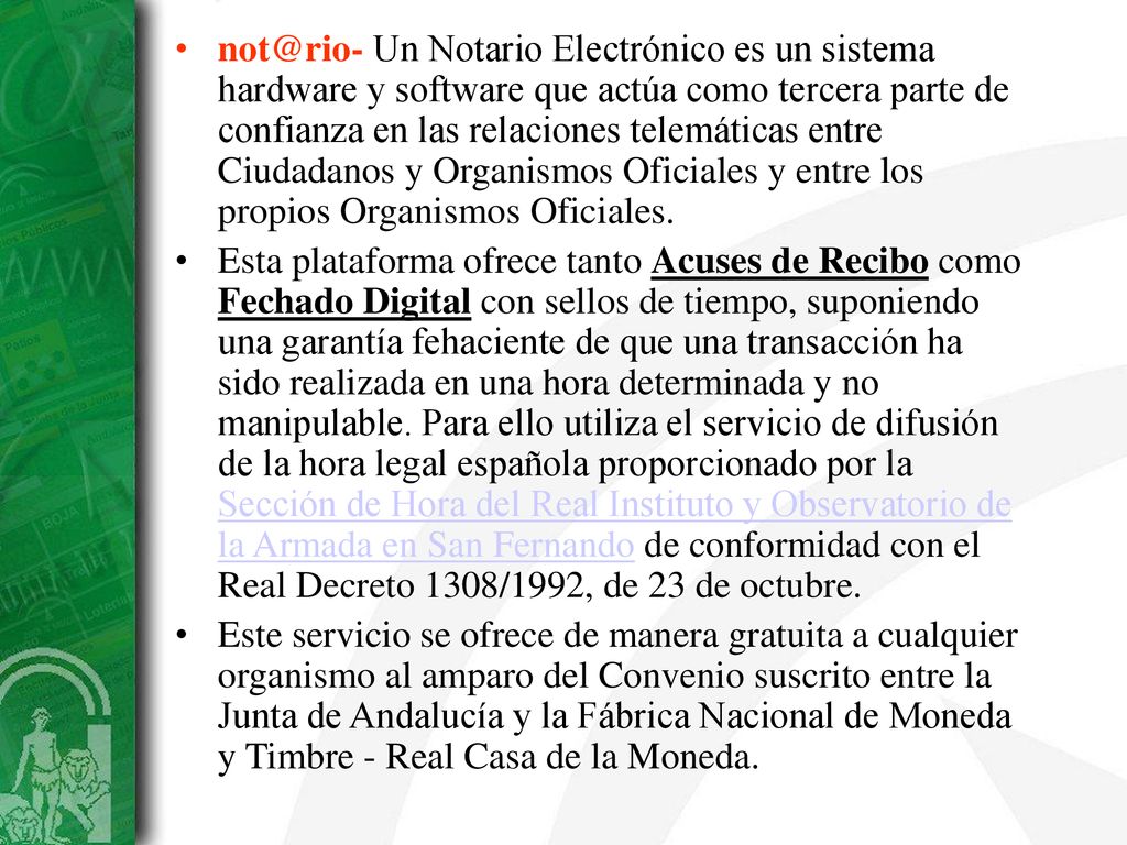 Un Notario Electrónico es un sistema hardware y software que actúa como tercera parte de confianza en las relaciones telemáticas entre Ciudadanos y Organismos Oficiales y entre los propios Organismos Oficiales.