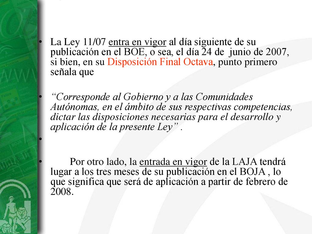 La Ley 11/07 entra en vigor al día siguiente de su publicación en el BOE, o sea, el día 24 de junio de 2007, si bien, en su Disposición Final Octava, punto primero señala que