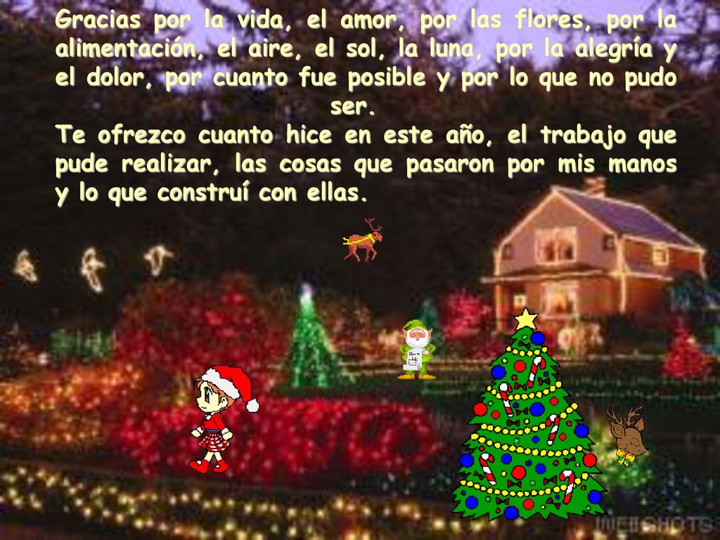 Gracias por la vida, el amor, por las flores, por la alimentación, el aire, el sol, la luna, por la alegría y el dolor, por cuanto fue posible y por lo que no pudo ser. Te ofrezco cuanto hice en este año, el trabajo que pude realizar, las cosas que pasaron por mis manos y lo que construí con ellas.