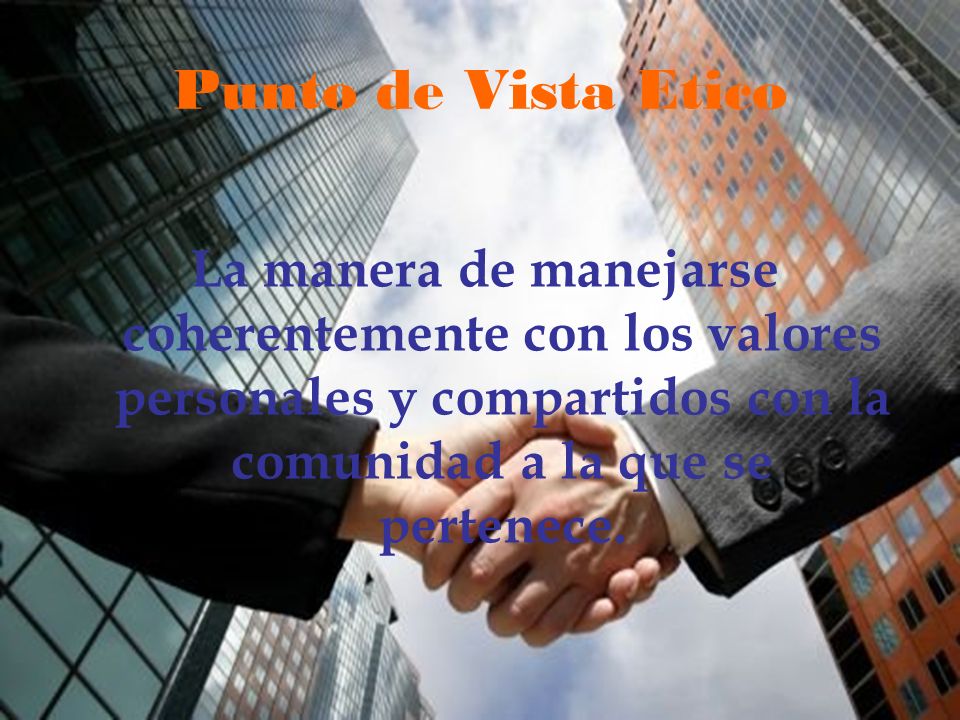 Punto de Vista Etico La manera de manejarse coherentemente con los valores personales y compartidos con la comunidad a la que se pertenece.