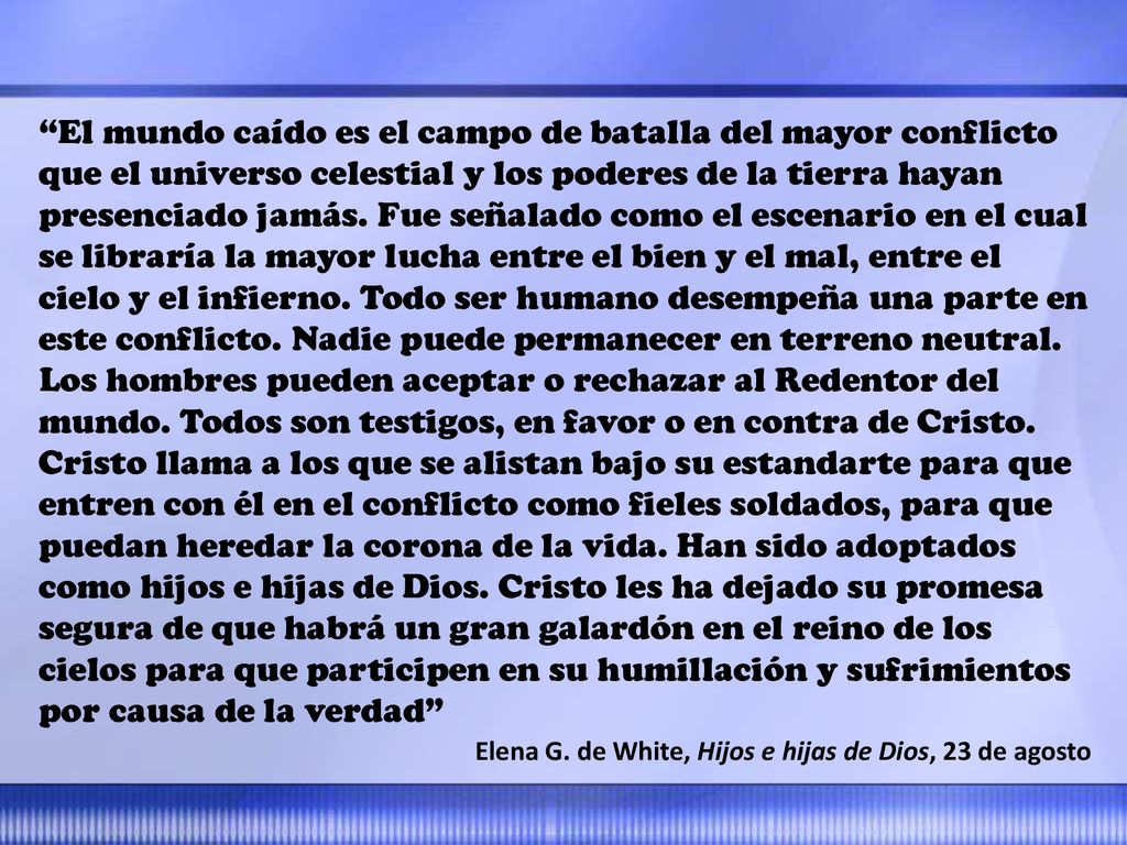El mundo caído es el campo de batalla del mayor conflicto que el universo celestial y los poderes de la tierra hayan presenciado jamás. Fue señalado como el escenario en el cual se libraría la mayor lucha entre el bien y el mal, entre el cielo y el infierno. Todo ser humano desempeña una parte en este conflicto. Nadie puede permanecer en terreno neutral. Los hombres pueden aceptar o rechazar al Redentor del mundo. Todos son testigos, en favor o en contra de Cristo. Cristo llama a los que se alistan bajo su estandarte para que entren con él en el conflicto como fieles soldados, para que puedan heredar la corona de la vida. Han sido adoptados como hijos e hijas de Dios. Cristo les ha dejado su promesa segura de que habrá un gran galardón en el reino de los cielos para que participen en su humillación y sufrimientos por causa de la verdad