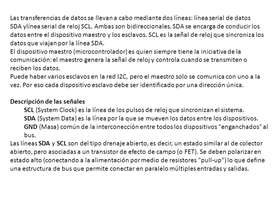 Las transferencias de datos se llevan a cabo mediante dos líneas: línea serial de datos SDA ylínea serial de reloj SCL. Ambas son bidireccionales. SDA se encarga de conducir los datos entre el dispositivo maestro y los esclavos. SCL es la señal de reloj que sincroniza los datos que viajan por la línea SDA.