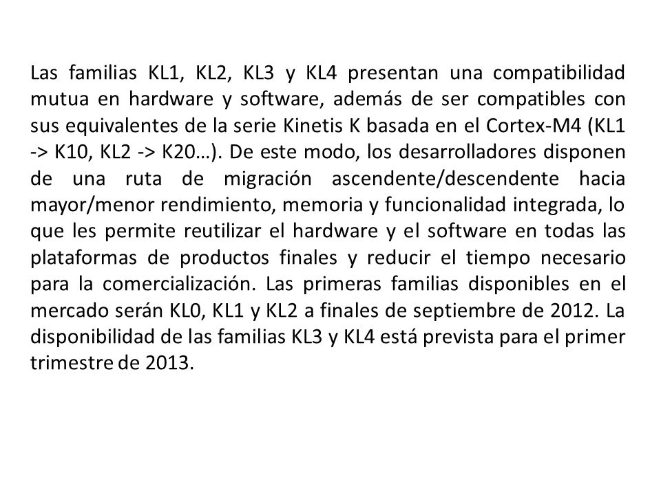 Las familias KL1, KL2, KL3 y KL4 presentan una compatibilidad mutua en hardware y software, además de ser compatibles con sus equivalentes de la serie Kinetis K basada en el Cortex-M4 (KL1 -> K10, KL2 -> K20…).