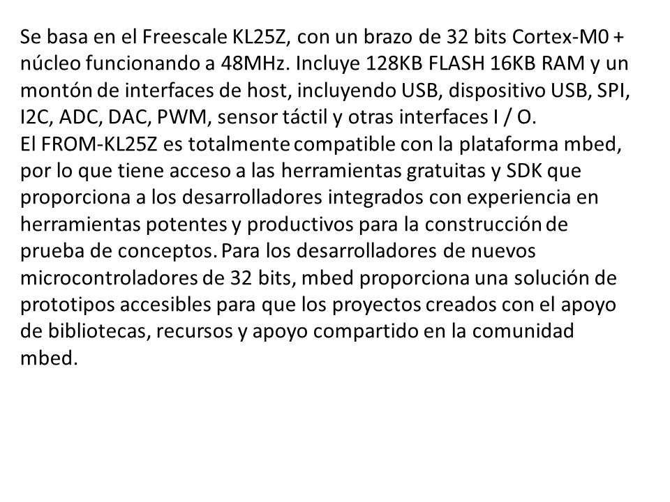Se basa en el Freescale KL25Z, con un brazo de 32 bits Cortex-M0 + núcleo funcionando a 48MHz. Incluye 128KB FLASH 16KB RAM y un montón de interfaces de host, incluyendo USB, dispositivo USB, SPI, I2C, ADC, DAC, PWM, sensor táctil y otras interfaces I / O.