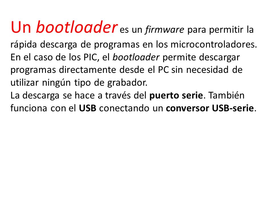 Un bootloader es un firmware para permitir la rápida descarga de programas en los microcontroladores. En el caso de los PIC, el bootloader permite descargar programas directamente desde el PC sin necesidad de utilizar ningún tipo de grabador.