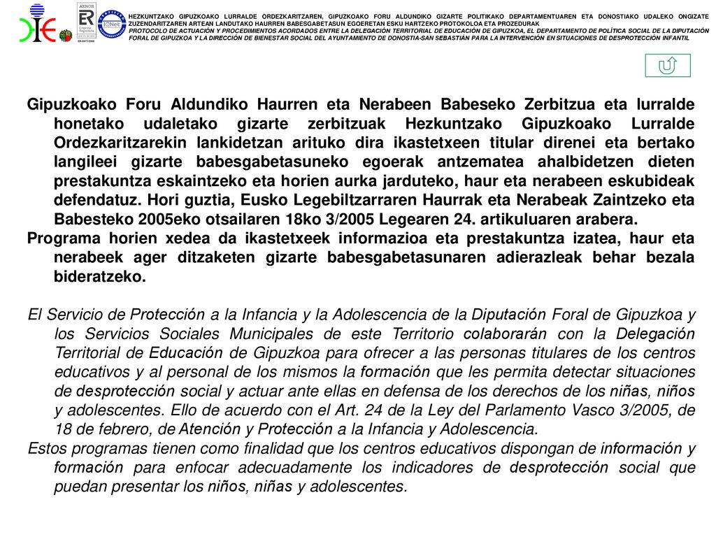 Gipuzkoako Foru Aldundiko Haurren eta Nerabeen Babeseko Zerbitzua eta lurralde honetako udaletako gizarte zerbitzuak Hezkuntzako Gipuzkoako Lurralde Ordezkaritzarekin lankidetzan arituko dira ikastetxeen titular direnei eta bertako langileei gizarte babesgabetasuneko egoerak antzematea ahalbidetzen dieten prestakuntza eskaintzeko eta horien aurka jarduteko, haur eta nerabeen eskubideak defendatuz. Hori guztia, Eusko Legebiltzarraren Haurrak eta Nerabeak Zaintzeko eta Babesteko 2005eko otsailaren 18ko 3/2005 Legearen 24. artikuluaren arabera.