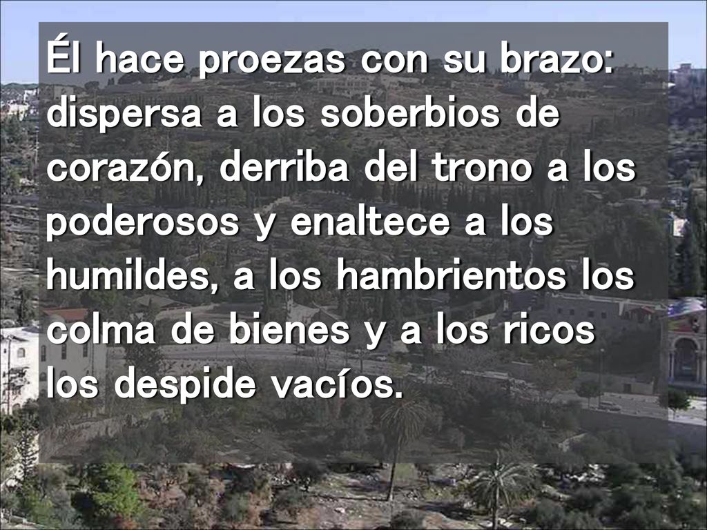 Él hace proezas con su brazo: dispersa a los soberbios de corazón, derriba del trono a los poderosos y enaltece a los humildes, a los hambrientos los colma de bienes y a los ricos los despide vacíos.