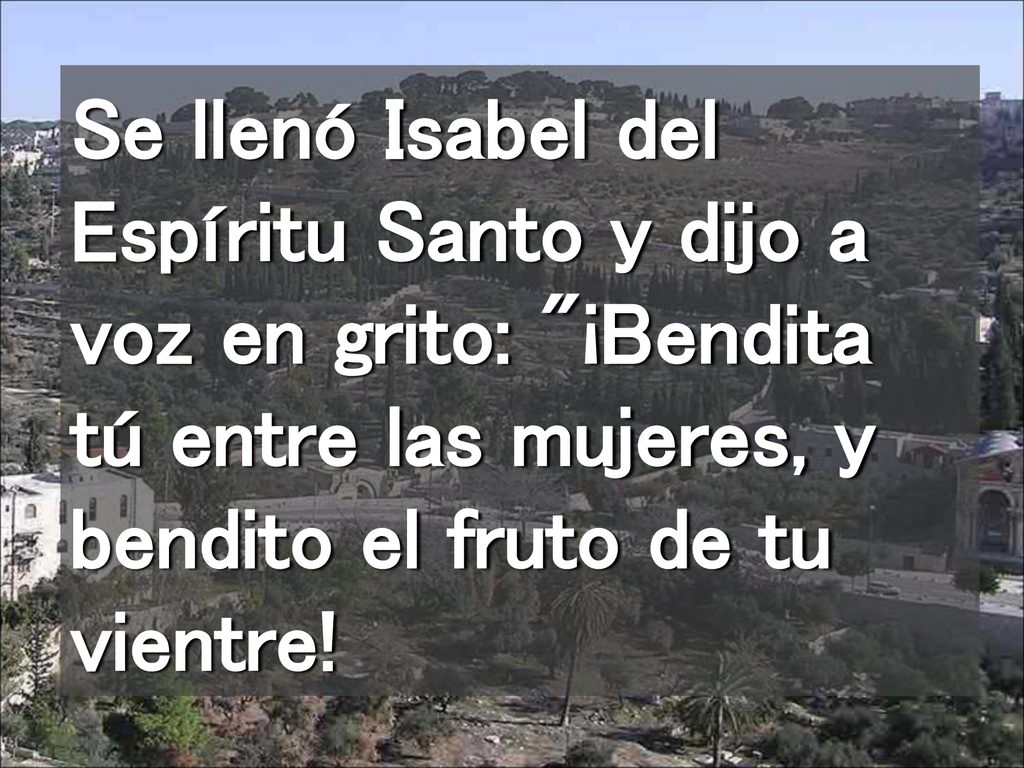 Se llenó Isabel del Espíritu Santo y dijo a voz en grito: ¡Bendita tú entre las mujeres, y bendito el fruto de tu vientre!