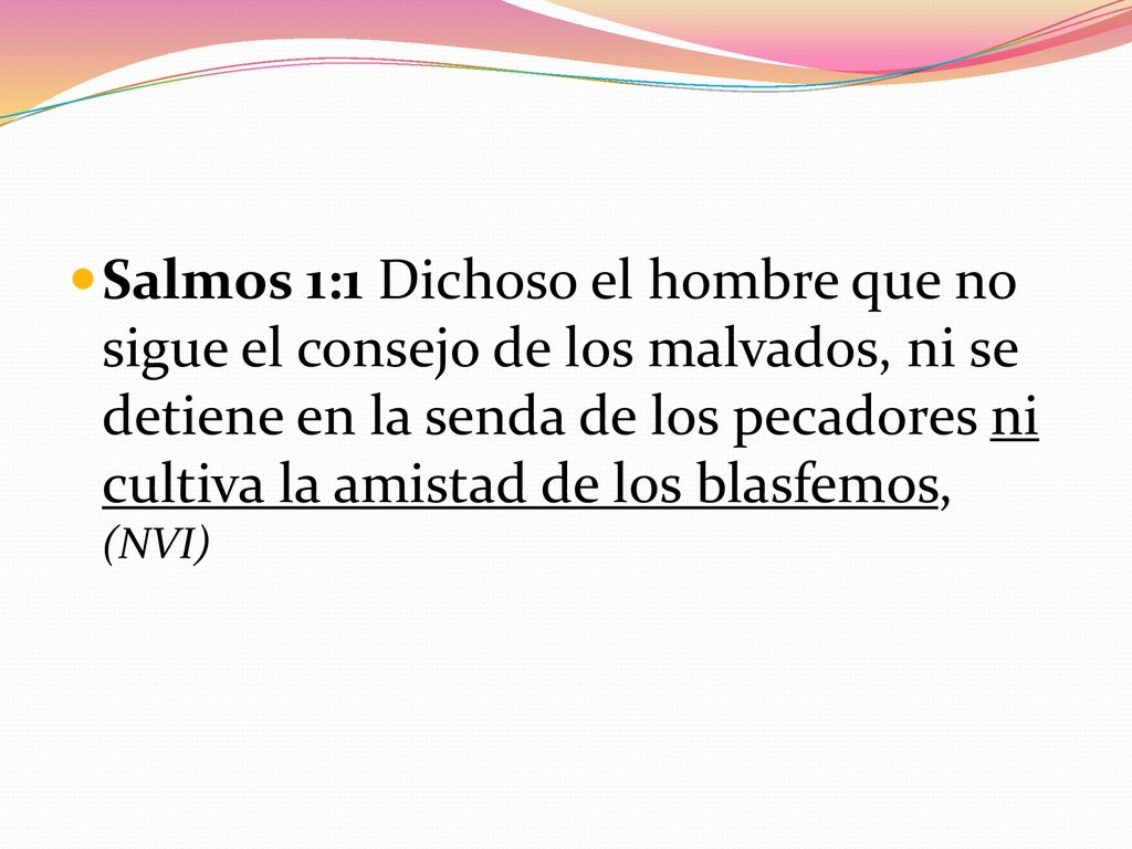 Salmos 1:1 Dichoso el hombre que no sigue el consejo de los malvados, ni se detiene en la senda de los pecadores ni cultiva la amistad de los blasfemos, (NVI)