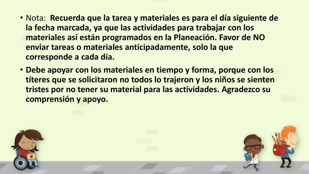 Nota: Recuerda que la tarea y materiales es para el día siguiente de la fecha marcada, ya que las actividades para trabajar con los materiales así están programados en la Planeación. Favor de NO enviar tareas o materiales anticipadamente, solo la que corresponde a cada día.