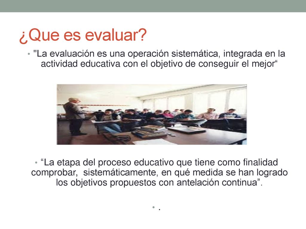 ¿Que es evaluar La evaluación es una operación sistemática, integrada en la actividad educativa con el objetivo de conseguir el mejor