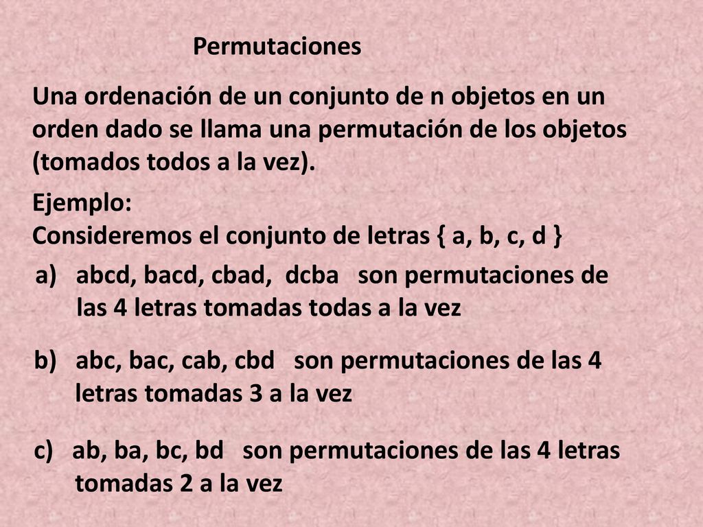 Permutaciones Una ordenación de un conjunto de n objetos en un orden dado se llama una permutación de los objetos (tomados todos a la vez).