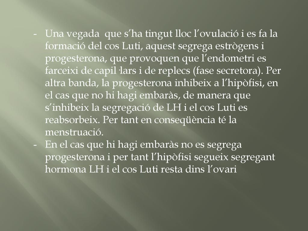 Una vegada que s’ha tingut lloc l’ovulació i es fa la formació del cos Luti, aquest segrega estrògens i progesterona, que provoquen que l’endometri es farceixi de capil·lars i de replecs (fase secretora). Per altra banda, la progesterona inhibeix a l’hipòfisi, en el cas que no hi hagi embaràs, de manera que s’inhibeix la segregació de LH i el cos Luti es reabsorbeix. Per tant en conseqüència té la menstruació.