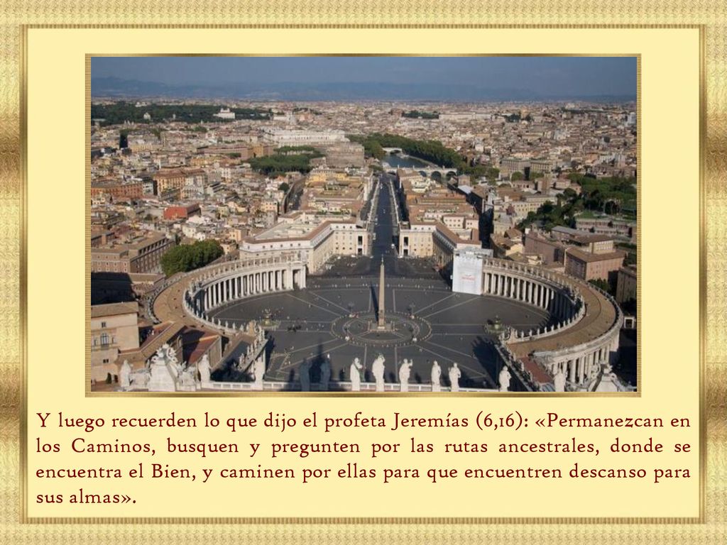 Y luego recuerden lo que dijo el profeta Jeremías (6,16): «Permanezcan en los Caminos, busquen y pregunten por las rutas ancestrales, donde se encuentra el Bien, y caminen por ellas para que encuentren descanso para sus almas».