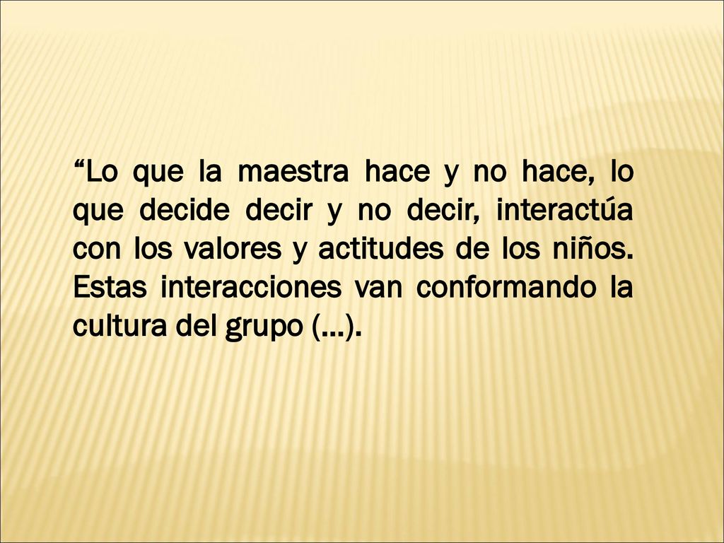Lo que la maestra hace y no hace, lo que decide decir y no decir, interactúa con los valores y actitudes de los niños.
