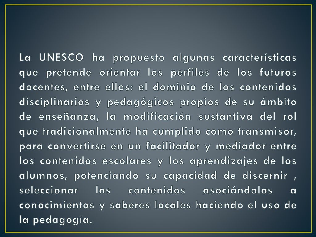 La UNESCO ha propuesto algunas características que pretende orientar los perfiles de los futuros docentes, entre ellos: el dominio de los contenidos disciplinarios y pedagógicos propios de su ámbito de enseñanza, la modificación sustantiva del rol que tradicionalmente ha cumplido como transmisor, para convertirse en un facilitador y mediador entre los contenidos escolares y los aprendizajes de los alumnos, potenciando su capacidad de discernir , seleccionar los contenidos asociándolos a conocimientos y saberes locales haciendo el uso de la pedagogía.