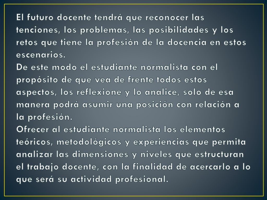 El futuro docente tendrá que reconocer las tenciones, los problemas, las posibilidades y los retos que tiene la profesión de la docencia en estos escenarios.