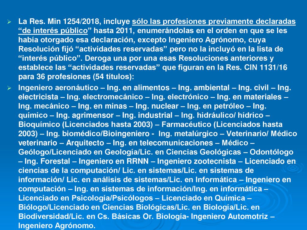 La Res. Min 1254/2018, incluye sólo las profesiones previamente declaradas de interés público hasta 2011, enumerándolas en el orden en que se les había otorgado esa declaración, excepto Ingeniero Agrónomo, cuya Resolución fijó actividades reservadas pero no la incluyó en la lista de interés público . Deroga una por una esas Resoluciones anteriores y establece las actividades reservadas que figuran en la Res. CIN 1131/16 para 36 profesiones (54 títulos):