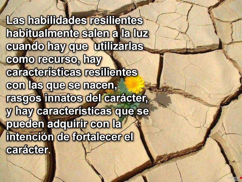 Las habilidades resilientes habitualmente salen a la luz cuando hay que utilizarlas como recurso, hay características resilientes con las que se nacen, rasgos innatos del carácter, y hay características que se pueden adquirir con la intención de fortalecer el carácter.