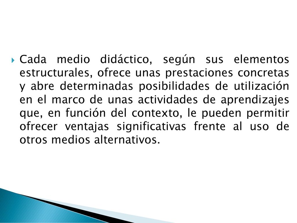Cada medio didáctico, según sus elementos estructurales, ofrece unas prestaciones concretas y abre determinadas posibilidades de utilización en el marco de unas actividades de aprendizajes que, en función del contexto, le pueden permitir ofrecer ventajas significativas frente al uso de otros medios alternativos.