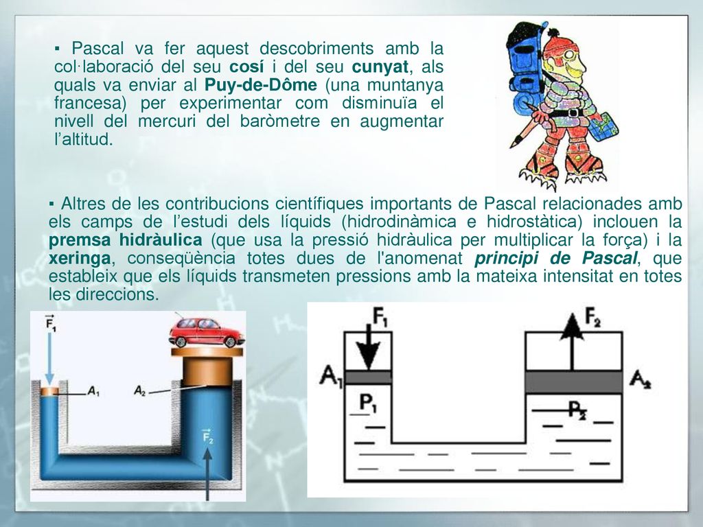 ▪ Pascal va fer aquest descobriments amb la col·laboració del seu cosí i del seu cunyat, als quals va enviar al Puy-de-Dôme (una muntanya francesa) per experimentar com disminuïa el nivell del mercuri del baròmetre en augmentar l’altitud.