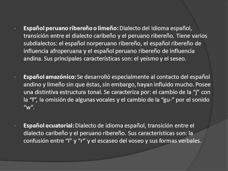Español peruano ribereño o limeño: Dialecto del idioma español, transición entre el dialecto caribeño y el peruano ribereño. Tiene varios subdialectos: el español norperuano ribereño, el español ribereño de influencia afroperuana y el español peruano ribereño de influencia andina. Sus principales características son: el yeísmo y el seseo.