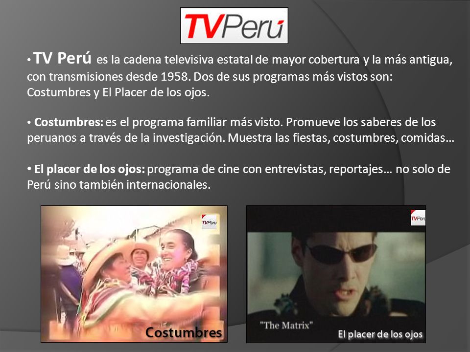 TV Perú es la cadena televisiva estatal de mayor cobertura y la más antigua, con transmisiones desde Dos de sus programas más vistos son: Costumbres y El Placer de los ojos.