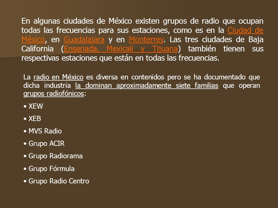 En algunas ciudades de México existen grupos de radio que ocupan todas las frecuencias para sus estaciones, como es en la Ciudad de México, en Guadalajara y en Monterrey. Las tres ciudades de Baja California (Ensenada, Mexicali y Tijuana) también tienen sus respectivas estaciones que están en todas las frecuencias.