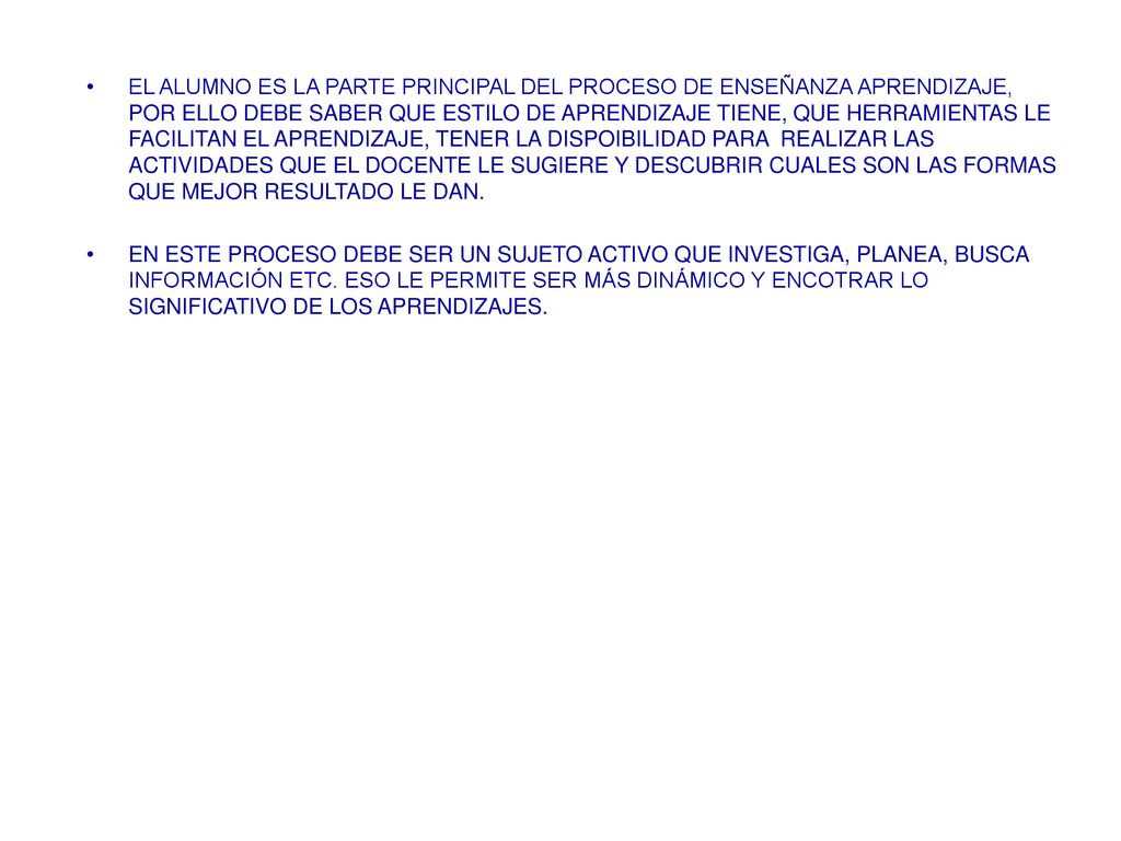 EL ALUMNO ES LA PARTE PRINCIPAL DEL PROCESO DE ENSEÑANZA APRENDIZAJE, POR ELLO DEBE SABER QUE ESTILO DE APRENDIZAJE TIENE, QUE HERRAMIENTAS LE FACILITAN EL APRENDIZAJE, TENER LA DISPOIBILIDAD PARA REALIZAR LAS ACTIVIDADES QUE EL DOCENTE LE SUGIERE Y DESCUBRIR CUALES SON LAS FORMAS QUE MEJOR RESULTADO LE DAN.