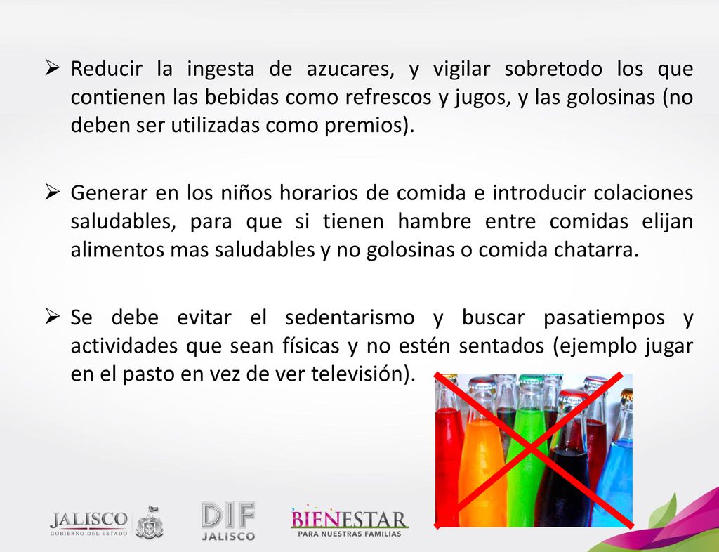 Reducir la ingesta de azucares, y vigilar sobretodo los que contienen las bebidas como refrescos y jugos, y las golosinas (no deben ser utilizadas como premios).