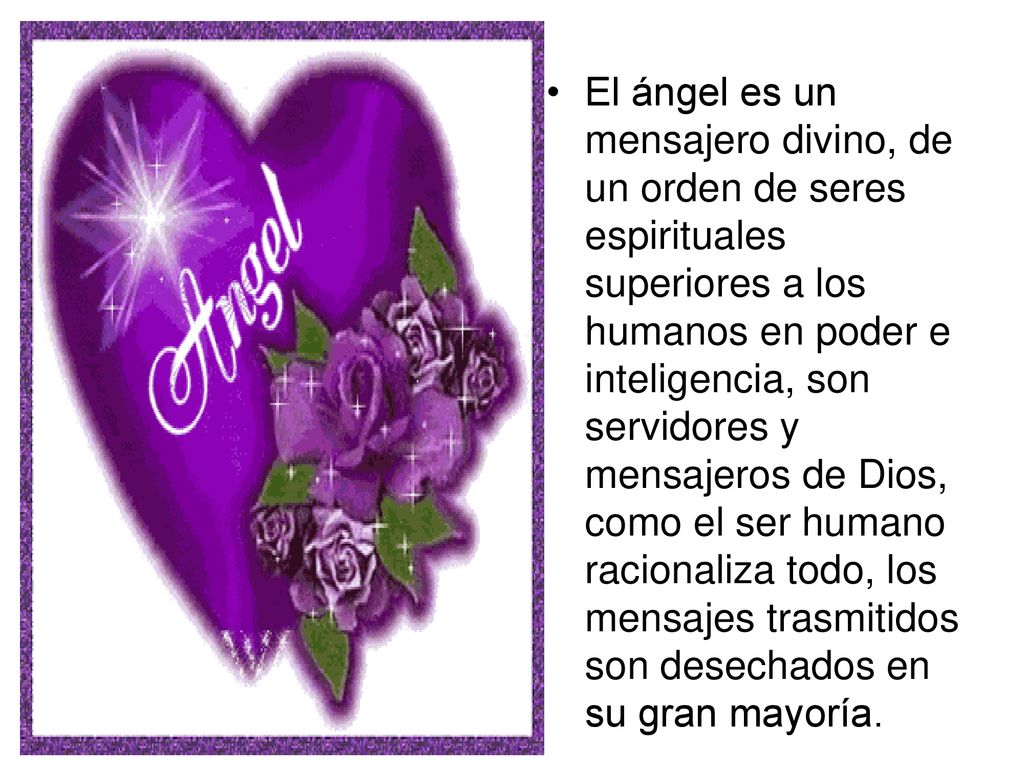 El ángel es un mensajero divino, de un orden de seres espirituales superiores a los humanos en poder e inteligencia, son servidores y mensajeros de Dios, como el ser humano racionaliza todo, los mensajes trasmitidos son desechados en su gran mayoría.