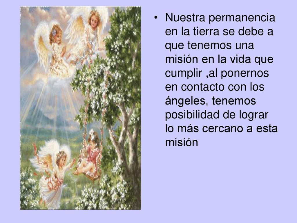 Nuestra permanencia en la tierra se debe a que tenemos una misión en la vida que cumplir ,al ponernos en contacto con los ángeles, tenemos posibilidad de lograr lo más cercano a esta misión