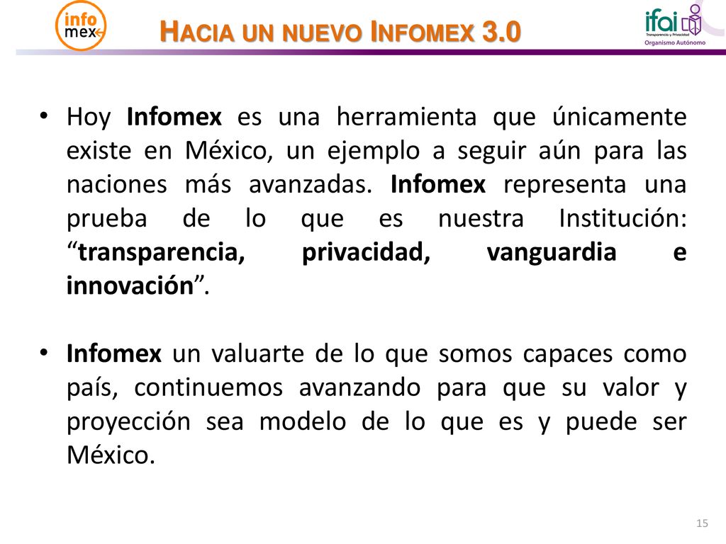 Hoy Infomex es una herramienta que únicamente existe en México, un ejemplo a seguir aún para las naciones más avanzadas. Infomex representa una prueba de lo que es nuestra Institución: transparencia, privacidad, vanguardia e innovación .