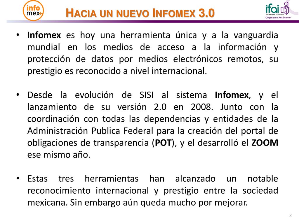 Infomex es hoy una herramienta única y a la vanguardia mundial en los medios de acceso a la información y protección de datos por medios electrónicos remotos, su prestigio es reconocido a nivel internacional.