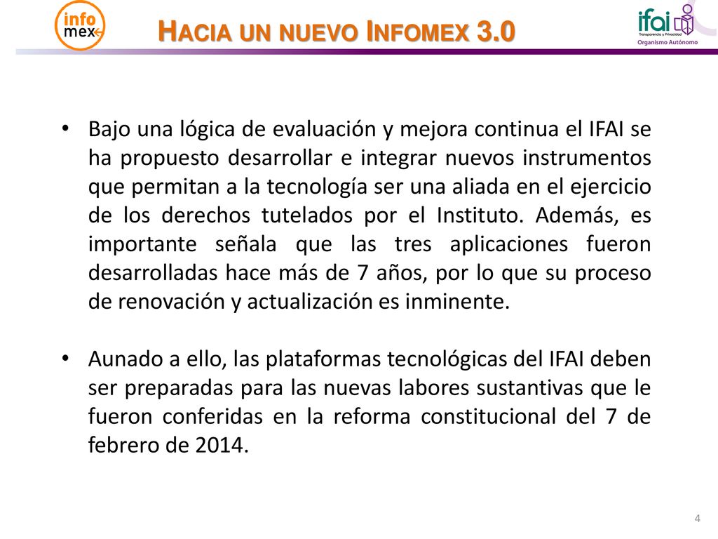 Bajo una lógica de evaluación y mejora continua el IFAI se ha propuesto desarrollar e integrar nuevos instrumentos que permitan a la tecnología ser una aliada en el ejercicio de los derechos tutelados por el Instituto. Además, es importante señala que las tres aplicaciones fueron desarrolladas hace más de 7 años, por lo que su proceso de renovación y actualización es inminente.