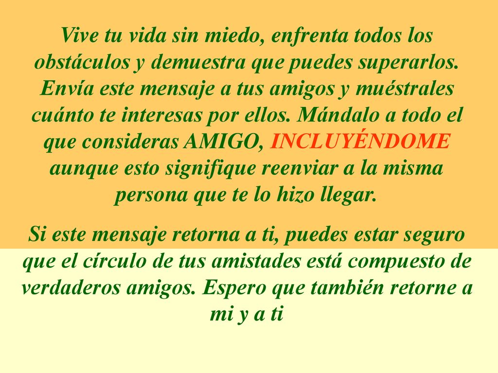 Vive tu vida sin miedo, enfrenta todos los obstáculos y demuestra que puedes superarlos. Envía este mensaje a tus amigos y muéstrales cuánto te interesas por ellos. Mándalo a todo el que consideras AMIGO, INCLUYÉNDOME aunque esto signifique reenviar a la misma persona que te lo hizo llegar.