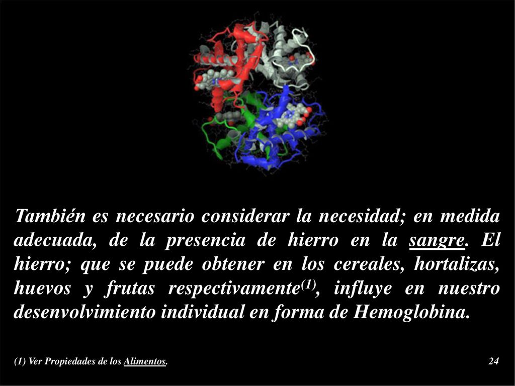 También es necesario considerar la necesidad; en medida adecuada, de la presencia de hierro en la sangre. El hierro; que se puede obtener en los cereales, hortalizas, huevos y frutas respectivamente(1), influye en nuestro desenvolvimiento individual en forma de Hemoglobina.