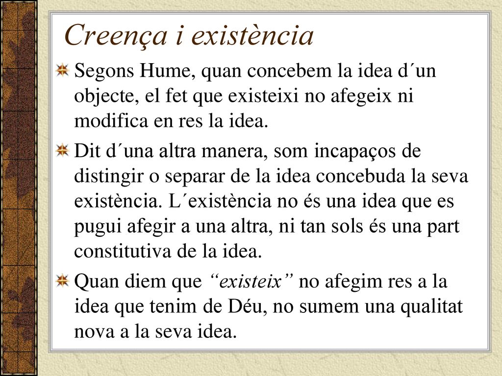 Creença i existència Segons Hume, quan concebem la idea d´un objecte, el fet que existeixi no afegeix ni modifica en res la idea.
