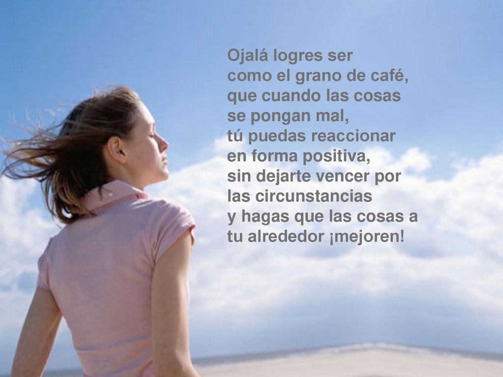 Ojalá logres ser como el grano de café, que cuando las cosas se pongan mal, tú puedas reaccionar en forma positiva, sin dejarte vencer por las circunstancias y hagas que las cosas a tu alrededor ¡mejoren!