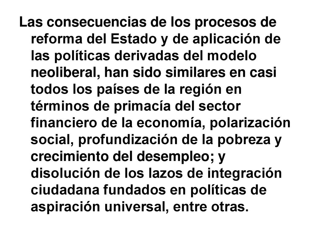 Las consecuencias de los procesos de reforma del Estado y de aplicación de las políticas derivadas del modelo neoliberal, han sido similares en casi todos los países de la región en términos de primacía del sector financiero de la economía, polarización social, profundización de la pobreza y crecimiento del desempleo; y disolución de los lazos de integración ciudadana fundados en políticas de aspiración universal, entre otras.