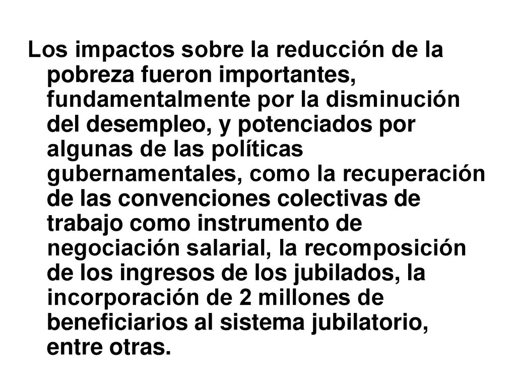 Los impactos sobre la reducción de la pobreza fueron importantes, fundamentalmente por la disminución del desempleo, y potenciados por algunas de las políticas gubernamentales, como la recuperación de las convenciones colectivas de trabajo como instrumento de negociación salarial, la recomposición de los ingresos de los jubilados, la incorporación de 2 millones de beneficiarios al sistema jubilatorio, entre otras.