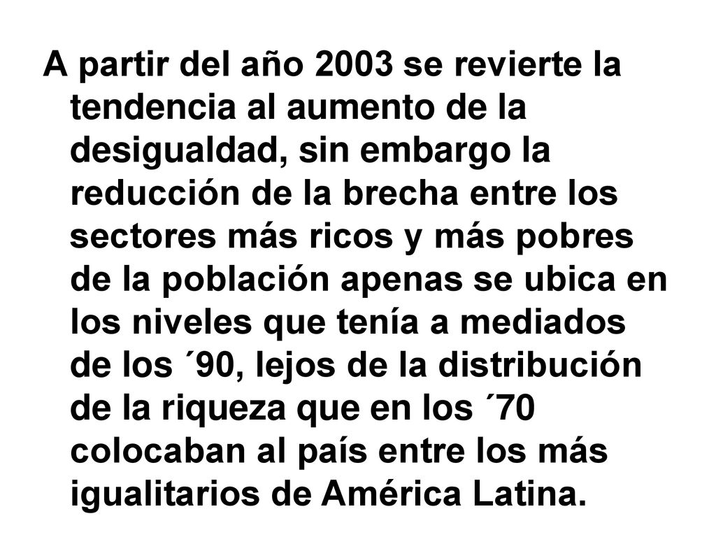 A partir del año 2003 se revierte la tendencia al aumento de la desigualdad, sin embargo la reducción de la brecha entre los sectores más ricos y más pobres de la población apenas se ubica en los niveles que tenía a mediados de los ´90, lejos de la distribución de la riqueza que en los ´70 colocaban al país entre los más igualitarios de América Latina.