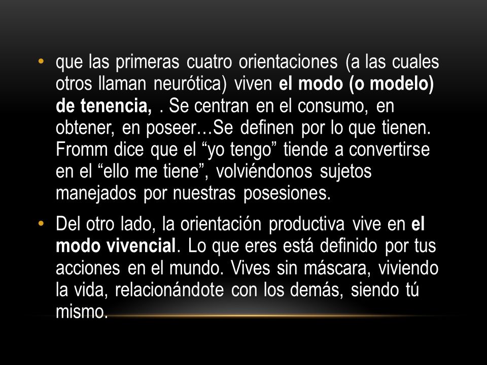 que las primeras cuatro orientaciones (a las cuales otros llaman neurótica) viven el modo (o modelo) de tenencia, . Se centran en el consumo, en obtener, en poseer…Se definen por lo que tienen. Fromm dice que el yo tengo tiende a convertirse en el ello me tiene , volviéndonos sujetos manejados por nuestras posesiones.