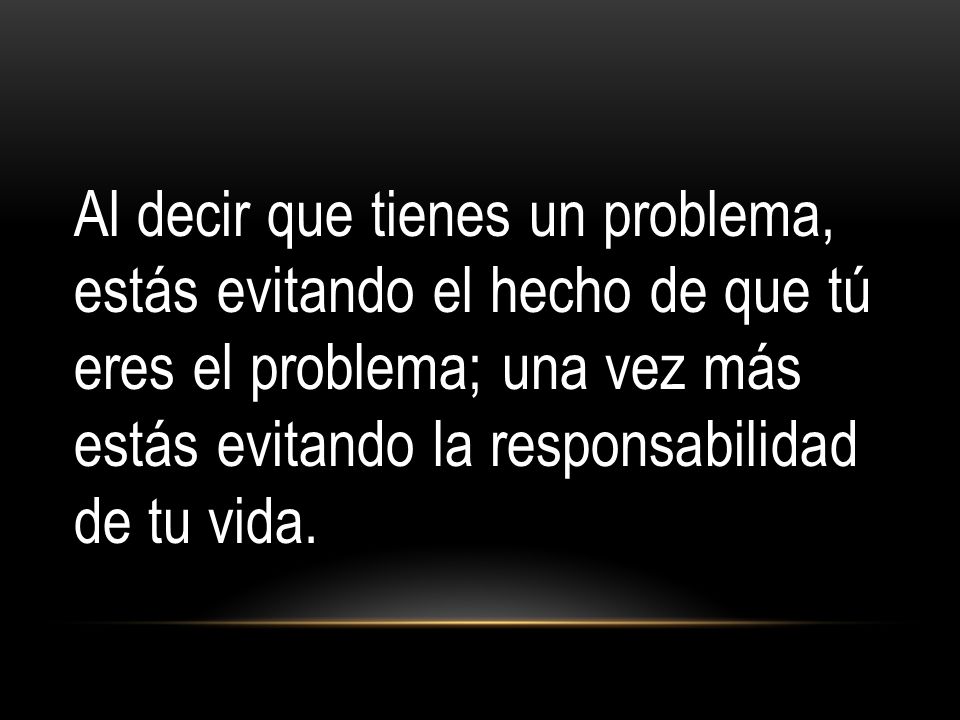 Al decir que tienes un problema, estás evitando el hecho de que tú eres el problema; una vez más estás evitando la responsabilidad de tu vida.