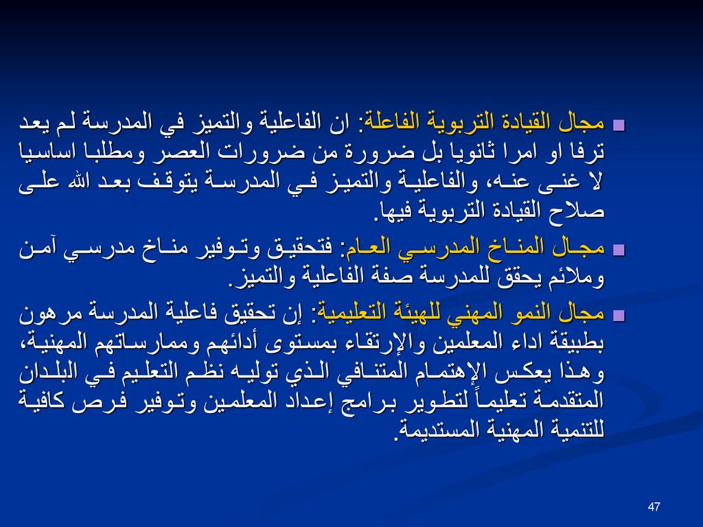 مجال القيادة التربوية الفاعلة: ان الفاعلية والتميز في المدرسة لم يعد ترفا او امرا ثانويا بل ضرورة من ضرورات العصر ومطلبا اساسيا لا غنى عنه، والفاعلية والتميز في المدرسة يتوقف بعد الله على صلاح القيادة التربوية فيها.