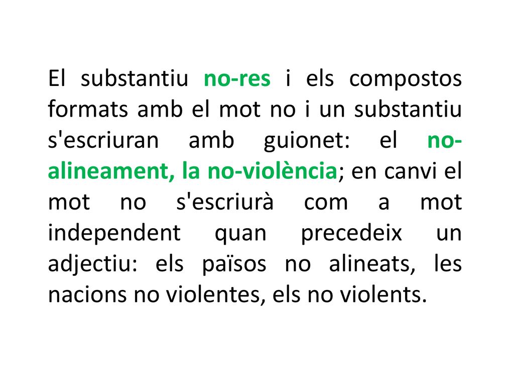 El substantiu no-res i els compostos formats amb el mot no i un substantiu s escriuran amb guionet: el no-alineament, la no-violència; en canvi el mot no s escriurà com a mot independent quan precedeix un adjectiu: els països no alineats, les nacions no violentes, els no violents.