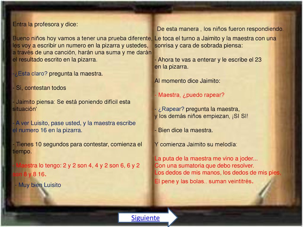 Entra la profesora y dice: Bueno niños hoy vamos a tener una prueba diferente, les voy a escribir un numero en la pizarra y ustedes, a través de una canción, harán una suma y me darán el resultado escrito en la pizarra. -¿Esta claro pregunta la maestra. - Si, contestan todos - Jaimito piensa: Se está poniendo difícil esta situación - A ver Luisito, pase usted, y la maestra escribe el numero 16 en la pizarra. - Tienes 10 segundos para contestar, comienza el tiempo. - Maestra lo tengo: 2 y 2 son 4, 4 y 2 son 6, 6 y 2 son 8 y 8 16.