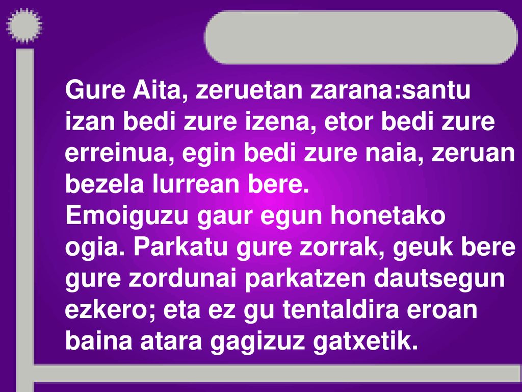 Gure Aita, zeruetan zarana:santu izan bedi zure izena, etor bedi zure erreinua, egin bedi zure naia, zeruan bezela lurrean bere.