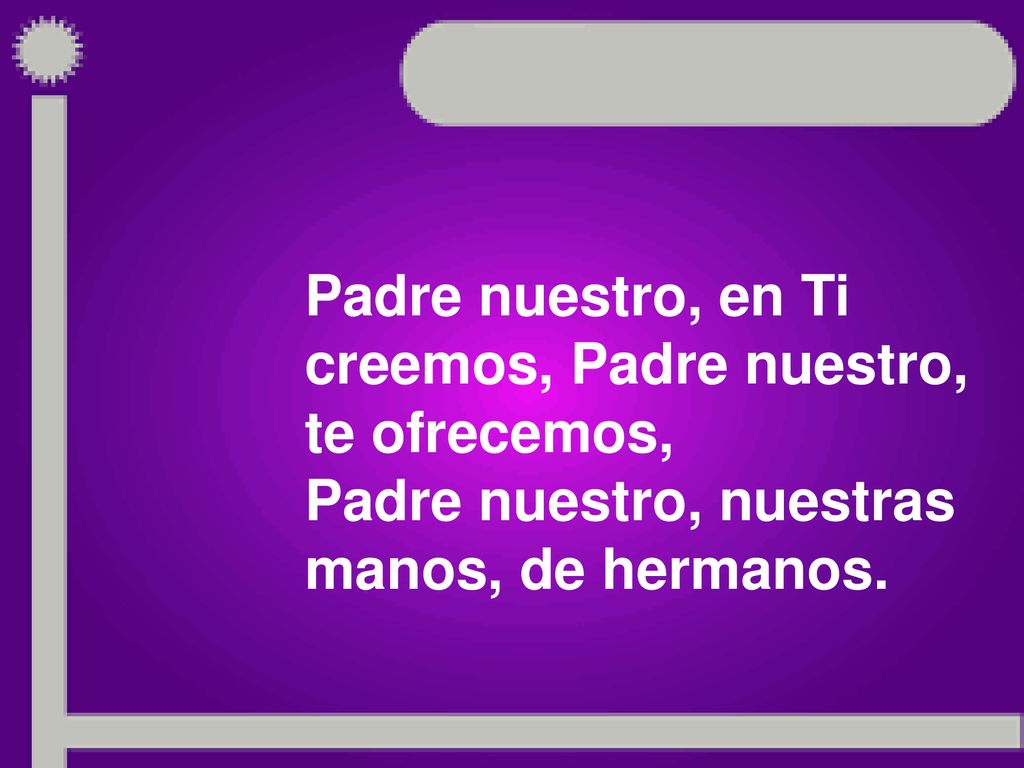 Padre nuestro, en Ti creemos, Padre nuestro, te ofrecemos, Padre nuestro, nuestras manos, de hermanos.